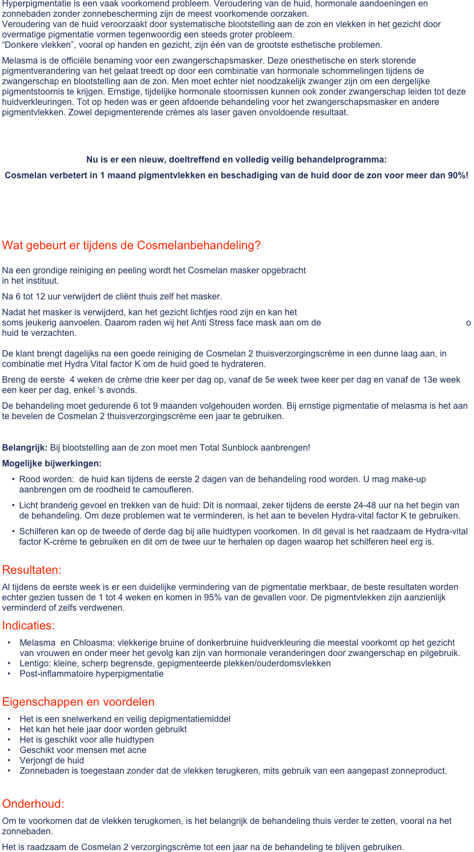 Hyperpigmentatie is een vaak voorkomend probleem. Veroudering van de huid, hormonale aandoeningen en zonnebaden zonder zonnebescherming zijn de meest voorkomende oorzaken.  Veroudering van de huid veroorzaakt door systematische blootstelling aan de zon en vlekken in het gezicht door overmatige pigmentatie vormen tegenwoordig een steeds groter probleem. “Donkere vlekken”, vooral op handen en gezicht, zijn één van de grootste esthetische problemen. 
Melasma is de officiële benaming voor een zwangerschapsmasker. Deze onesthetische en sterk storende pigmentverandering van het gelaat treedt op door een combinatie van hormonale schommelingen tijdens de zwangerschap en blootstelling aan de zon. Men moet echter niet noodzakelijk zwanger zijn om een dergelijke pigmentstoornis te krijgen. Ernstige, tijdelijke hormonale stoornissen kunnen ook zonder zwangerschap leiden tot deze huidverkleuringen. Tot op heden was er geen afdoende behandeling voor het zwangerschapsmasker en andere pigmentvlekken. Zowel depigmenterende crèmes als laser gaven onvoldoende resultaat.


Nu is er een nieuw, doeltreffend en volledig veilig behandelprogramma: 
Cosmelan verbetert in 1 maand pigmentvlekken en beschadiging van de huid door de zon voor meer dan 90%!

 
 Wat gebeurt er tijdens de Cosmelanbehandeling?

Na een grondige reiniging en peeling wordt het Cosmelan masker opgebracht                                                                  in het instituut. 
Na 6 tot 12 uur verwijdert de cliënt thuis zelf het masker. 
Nadat het masker is verwijderd, kan het gezicht lichtjes rood zijn en kan het                                                                    soms jeukerig aanvoelen. Daarom raden wij het Anti Stress face mask aan om de                                                           o huid te verzachten.  De klant brengt dagelijks na een goede reiniging de Cosmelan 2 thuisverzorgingscrème in een dunne laag aan, in combinatie met Hydra Vital factor K om de huid goed te hydrateren.                                                                                                                                                                      
Breng de eerste  4 weken de crème drie keer per dag op, vanaf de 5e week twee keer per dag en vanaf de 13e week een keer per dag, enkel ‘s avonds. 
De behandeling moet gedurende 6 tot 9 maanden volgehouden worden. Bij ernstige pigmentatie of melasma is het aan te bevelen de Cosmelan 2 thuisverzorgingscrème een jaar te gebruiken. 

Belangrijk: Bij blootstelling aan de zon moet men Total Sunblock aanbrengen!
Mogelijke bijwerkingen:
Rood worden:  de huid kan tijdens de eerste 2 dagen van de behandeling rood worden. U mag make-up aanbrengen om de roodheid te camoufleren.
Licht branderig gevoel en trekken van de huid: Dit is normaal, zeker tijdens de eerste 24-48 uur na het begin van de behandeling. Om deze problemen wat te verminderen, is het aan te bevelen Hydra-vital factor K te gebruiken.
Schilferen kan op de tweede of derde dag bij alle huidtypen voorkomen. In dit geval is het raadzaam de Hydra-vital factor K-crème te gebruiken en dit om de twee uur te herhalen op dagen waarop het schilferen heel erg is. 
Resultaten:
Al tijdens de eerste week is er een duidelijke vermindering van de pigmentatie merkbaar, de beste resultaten worden echter gezien tussen de 1 tot 4 weken en komen in 95% van de gevallen voor. De pigmentvlekken zijn aanzienlijk verminderd of zelfs verdwenen. 
Indicaties:
Melasma  en Chloasma: vlekkerige bruine of donkerbruine huidverkleuring die meestal voorkomt op het gezicht van vrouwen en onder meer het gevolg kan zijn van hormonale veranderingen door zwangerschap en pilgebruik.
Lentigo: kleine, scherp begrensde, gepigmenteerde plekken/ouderdomsvlekken
Post-inflammatoire hyperpigmentatie

Eigenschappen en voordelen
Het is een snelwerkend en veilig depigmentatiemiddel
Het kan het hele jaar door worden gebruikt
Het is geschikt voor alle huidtypen
Geschikt voor mensen met acne
Verjongt de huid
Zonnebaden is toegestaan zonder dat de vlekken terugkeren, mits gebruik van een aangepast zonneproduct.

 Onderhoud:
Om te voorkomen dat de vlekken terugkomen, is het belangrijk de behandeling thuis verder te zetten, vooral na het zonnebaden. 
Het is raadzaam de Cosmelan 2 verzorgingscrème tot een jaar na de behandeling te blijven gebruiken. 
